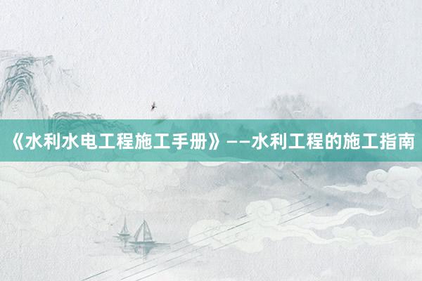 《水利水电工程施工手册》——水利工程的施工指南